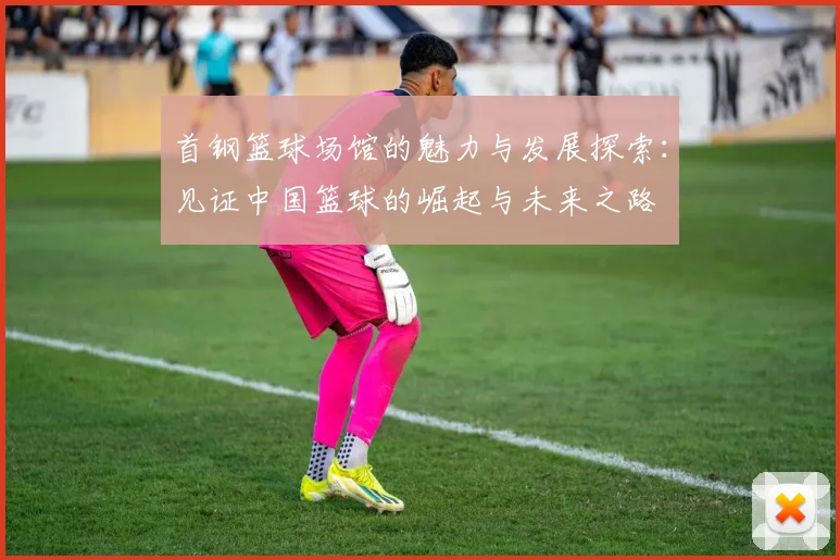 首钢篮球场馆的魅力与发展探索：见证中国篮球的崛起与未来之路