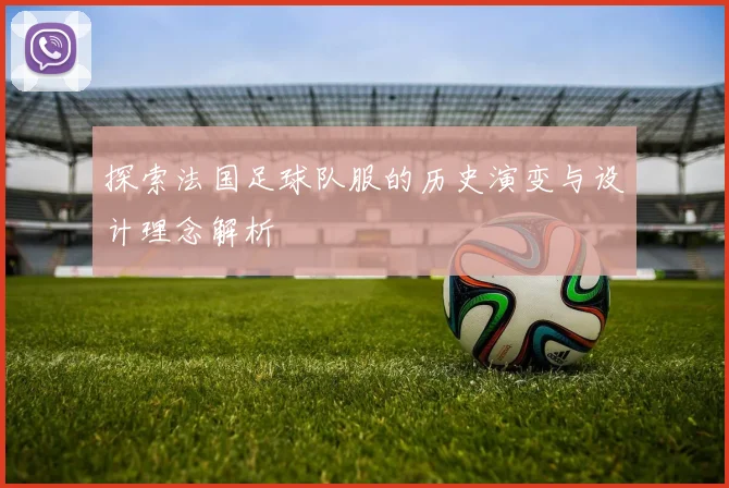探索法国足球队服的历史演变与设计理念解析