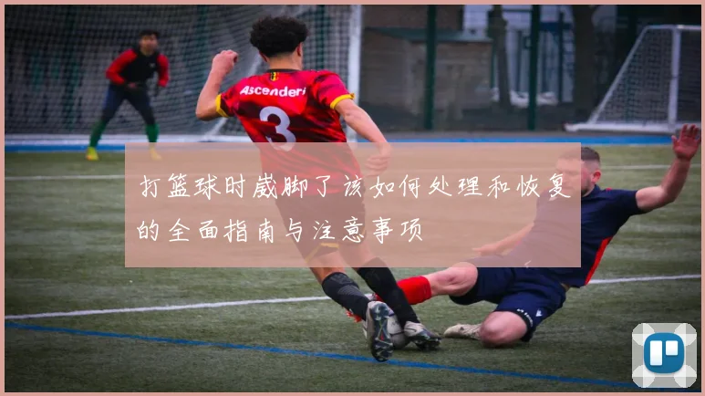 打篮球时崴脚了该如何处理和恢复的全面指南与注意事项