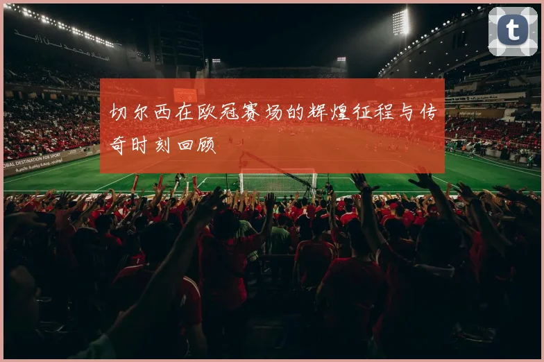 切尔西在欧冠赛场的辉煌征程与传奇时刻回顾