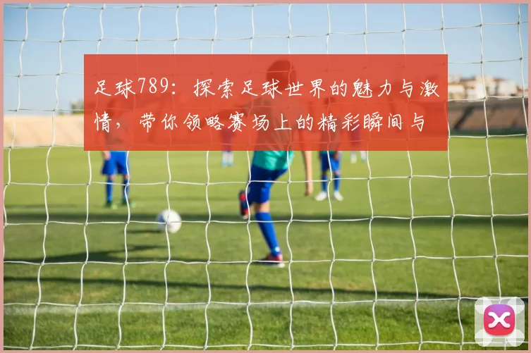 足球789：探索足球世界的魅力与激情，带你领略赛场上的精彩瞬间与故事