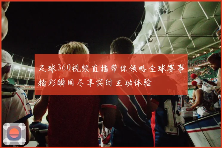 足球360视频直播带你领略全球赛事精彩瞬间尽享实时互动体验