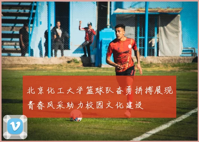 北京化工大学篮球队奋勇拼搏展现青春风采助力校园文化建设