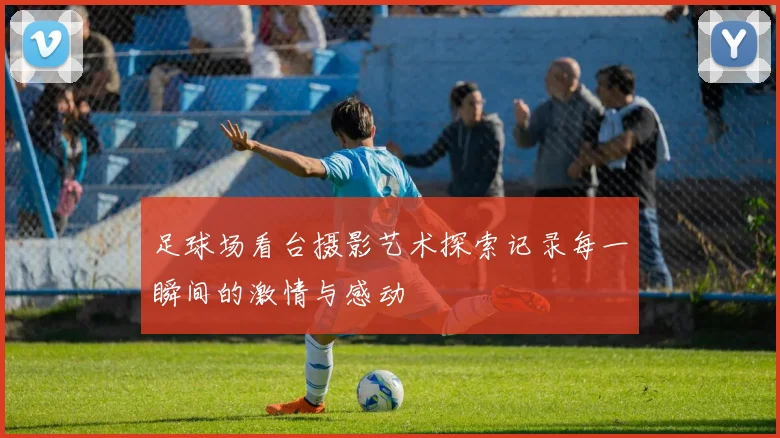 足球场看台摄影艺术探索记录每一瞬间的激情与感动