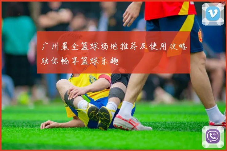 广州最全篮球场地推荐及使用攻略助你畅享篮球乐趣