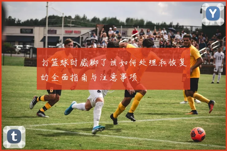 打篮球时崴脚了该如何处理和恢复的全面指南与注意事项