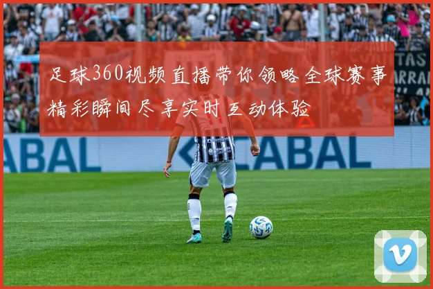 足球360视频直播带你领略全球赛事精彩瞬间尽享实时互动体验