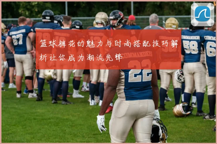 篮球裤花的魅力与时尚搭配技巧解析让你成为潮流先锋