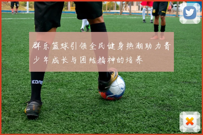 群乐篮球引领全民健身热潮助力青少年成长与团结精神的培养